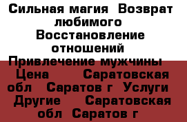 Сильная магия. Возврат любимого. Восстановление отношений. Привлечение мужчины. › Цена ­ 1 - Саратовская обл., Саратов г. Услуги » Другие   . Саратовская обл.,Саратов г.